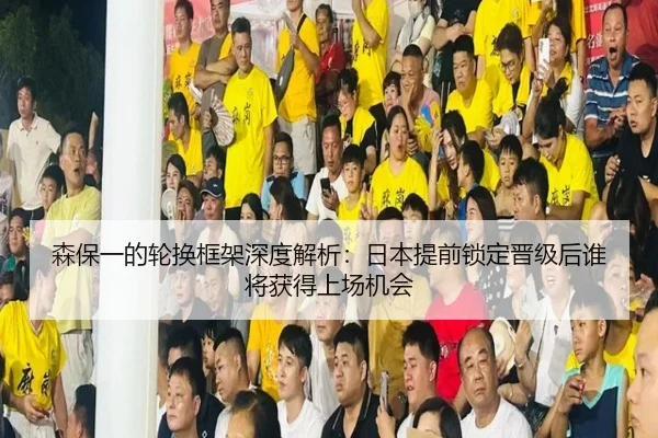 森保一的轮换框架深度解析：日本提前锁定晋级后谁将获得上场机会
