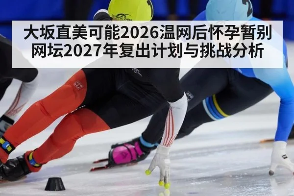 大坂直美可能2026温网后怀孕暂别网坛2027年复出计划与挑战分析